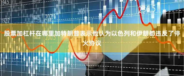 股票加杠杆在哪里加特朗普表示他认为以色列和伊朗都违反了停火协议