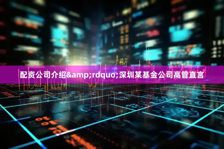 配资公司介绍&rdquo;深圳某基金公司高管直言