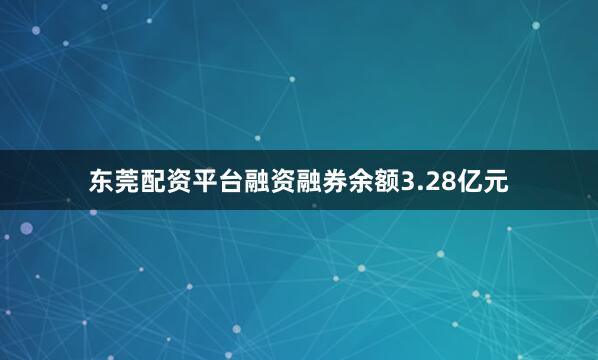 东莞配资平台融资融券余额3.28亿元