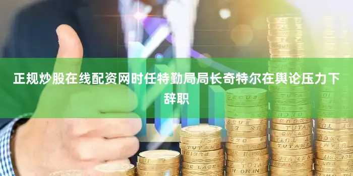 正规炒股在线配资网时任特勤局局长奇特尔在舆论压力下辞职