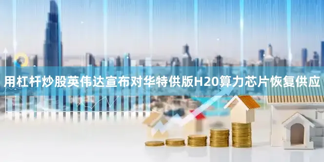 用杠杆炒股英伟达宣布对华特供版H20算力芯片恢复供应