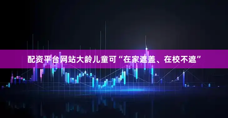 配资平台网站大龄儿童可“在家遮盖、在校不遮”