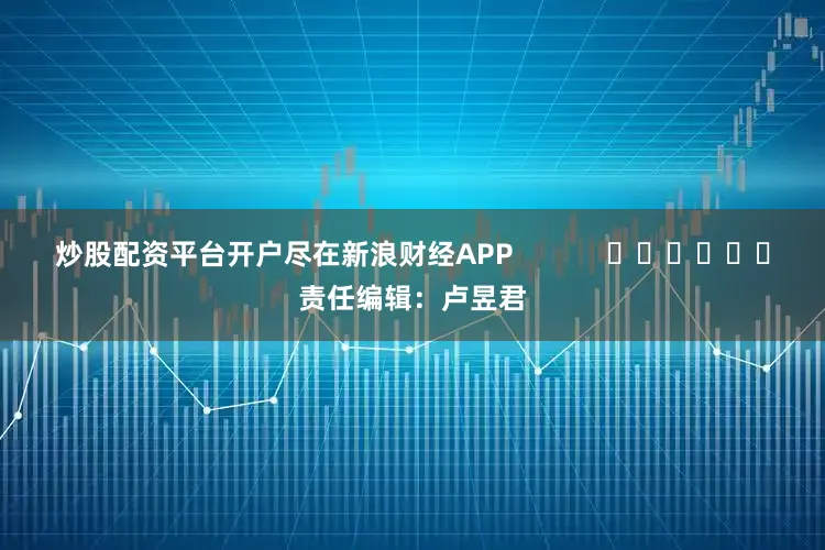 炒股配资平台开户尽在新浪财经APP            						责任编辑：卢昱君