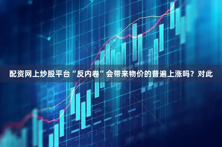 配资网上炒股平台“反内卷”会带来物价的普遍上涨吗？对此